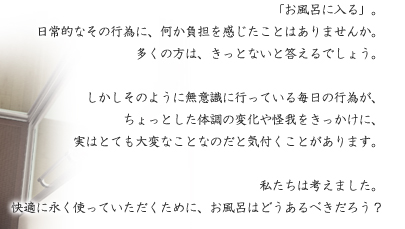 「お風呂に入る」。日常的なその行為に、何か負担を感じたことはありませんか。多くの方は、きっとないと答えるでしょう。しかしそのように無意識に行っている毎日の行為が、ちょっとした体調の変化や我をきっかけに、
実はとても大変なことなのだと気付くことがあります。
私たちは考えました。快適に永く使っていただくために、お風呂はどうあるべきだろう？