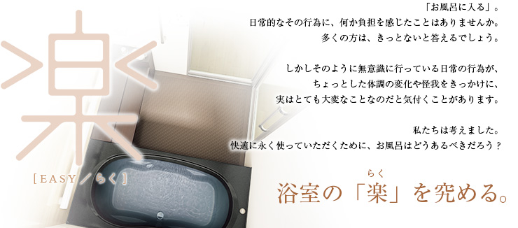 「お風呂に入る」。日常的なその行為に、何か負担を感じたことはありませんか。多くの方は、きっとないと答えるでしょう。しかしそのように無意識に行っている日常の行為が、ちょっとした体調の変化や怪我をきっかけに、実はとても大変なことなのだと気付くことがあります。私たちは考えました。快適に永く使っていただくために、お風呂はどうあるべきだろう？