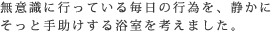 無意識に行っている毎日の行為を、静かに
そっと手助けする浴室を考えました。